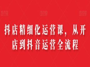 抖店精细化运营课，从开店到抖音运营全流程网盘下载